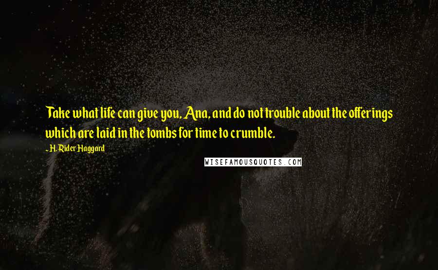H. Rider Haggard Quotes: Take what life can give you, Ana, and do not trouble about the offerings which are laid in the tombs for time to crumble.