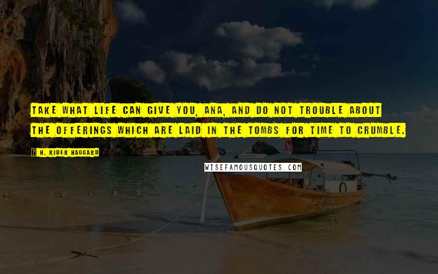 H. Rider Haggard Quotes: Take what life can give you, Ana, and do not trouble about the offerings which are laid in the tombs for time to crumble.