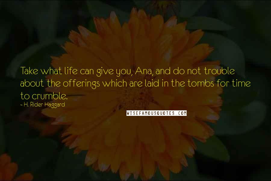 H. Rider Haggard Quotes: Take what life can give you, Ana, and do not trouble about the offerings which are laid in the tombs for time to crumble.