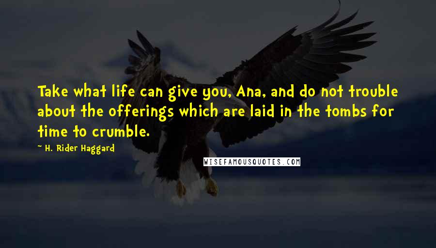 H. Rider Haggard Quotes: Take what life can give you, Ana, and do not trouble about the offerings which are laid in the tombs for time to crumble.