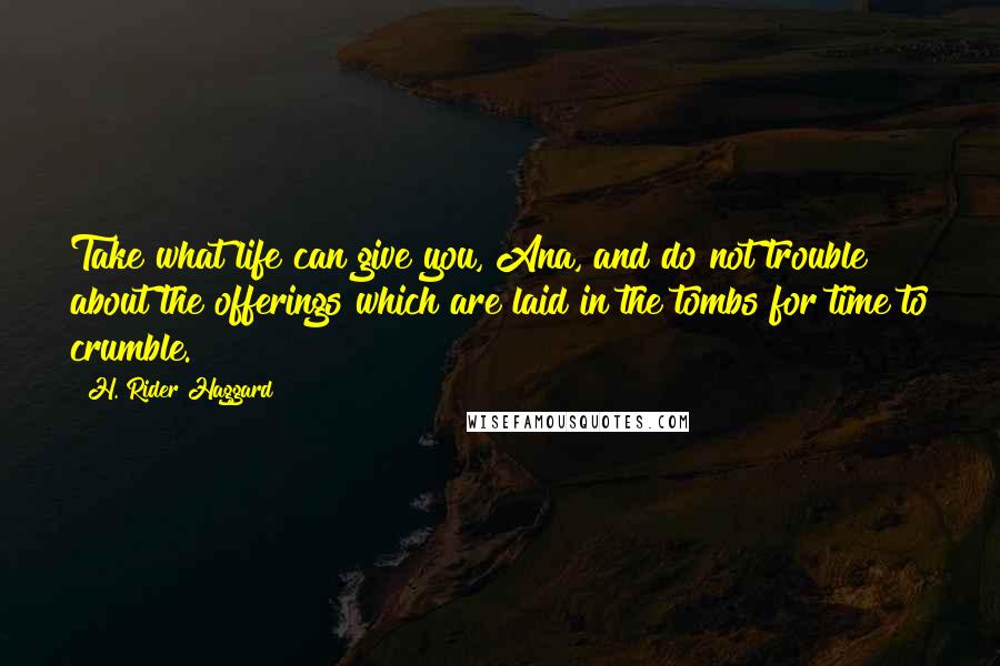 H. Rider Haggard Quotes: Take what life can give you, Ana, and do not trouble about the offerings which are laid in the tombs for time to crumble.