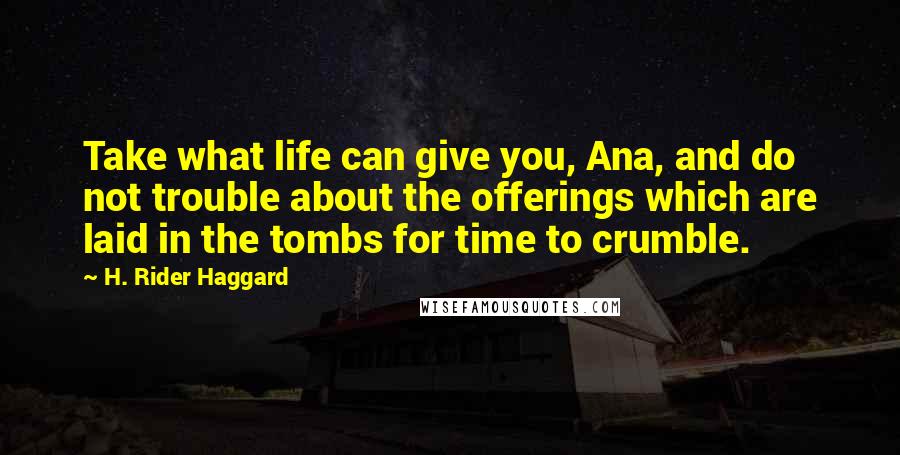 H. Rider Haggard Quotes: Take what life can give you, Ana, and do not trouble about the offerings which are laid in the tombs for time to crumble.