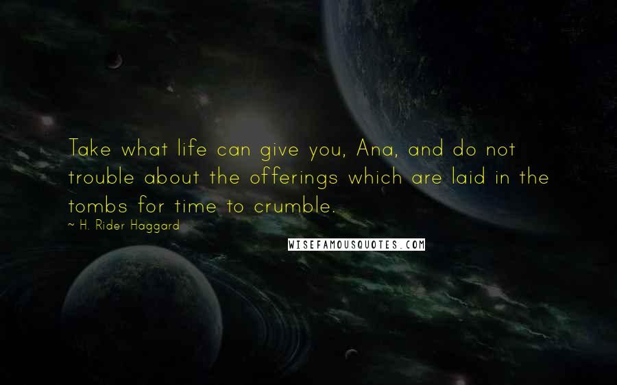 H. Rider Haggard Quotes: Take what life can give you, Ana, and do not trouble about the offerings which are laid in the tombs for time to crumble.