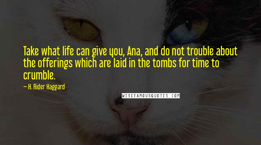 H. Rider Haggard Quotes: Take what life can give you, Ana, and do not trouble about the offerings which are laid in the tombs for time to crumble.