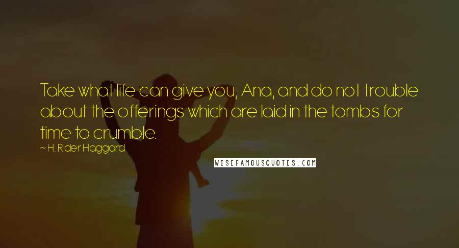 H. Rider Haggard Quotes: Take what life can give you, Ana, and do not trouble about the offerings which are laid in the tombs for time to crumble.