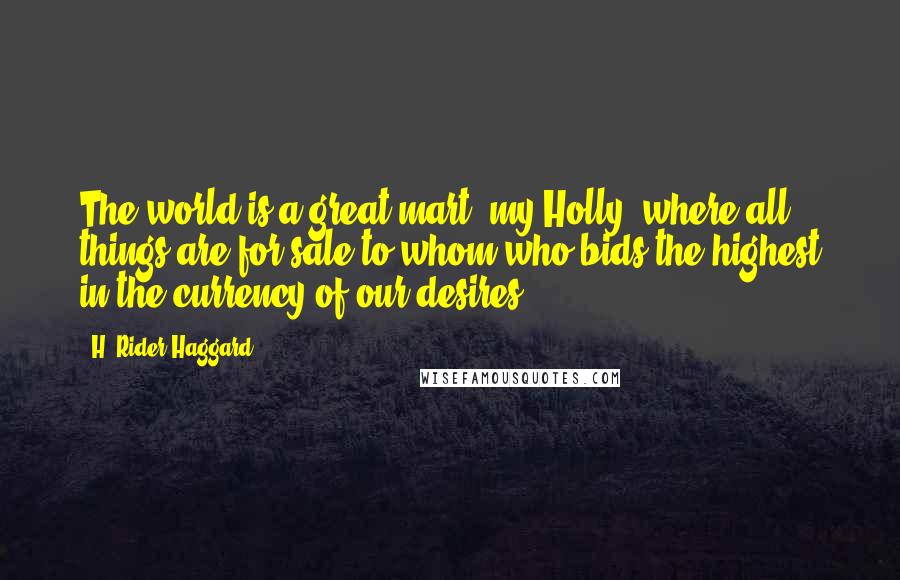 H. Rider Haggard Quotes: The world is a great mart, my Holly, where all things are for sale to whom who bids the highest in the currency of our desires.