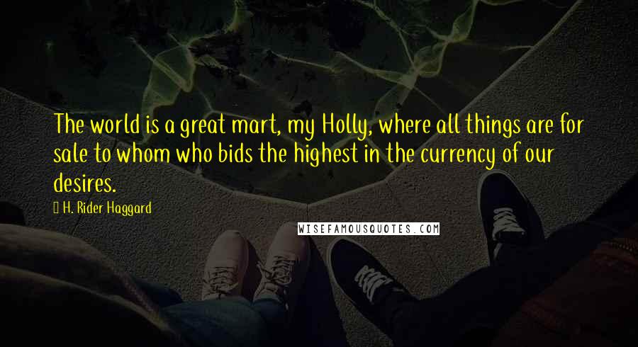 H. Rider Haggard Quotes: The world is a great mart, my Holly, where all things are for sale to whom who bids the highest in the currency of our desires.