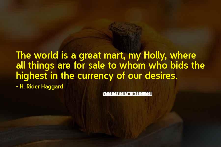 H. Rider Haggard Quotes: The world is a great mart, my Holly, where all things are for sale to whom who bids the highest in the currency of our desires.