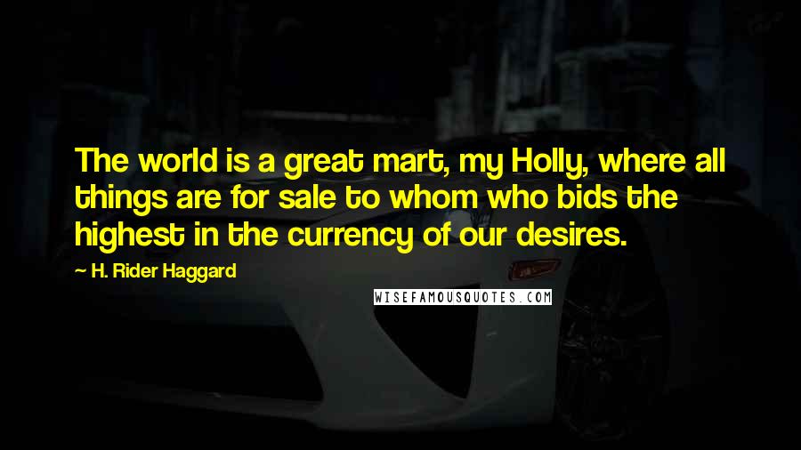 H. Rider Haggard Quotes: The world is a great mart, my Holly, where all things are for sale to whom who bids the highest in the currency of our desires.