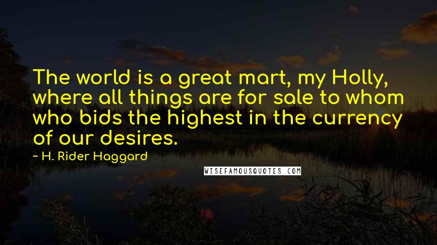 H. Rider Haggard Quotes: The world is a great mart, my Holly, where all things are for sale to whom who bids the highest in the currency of our desires.