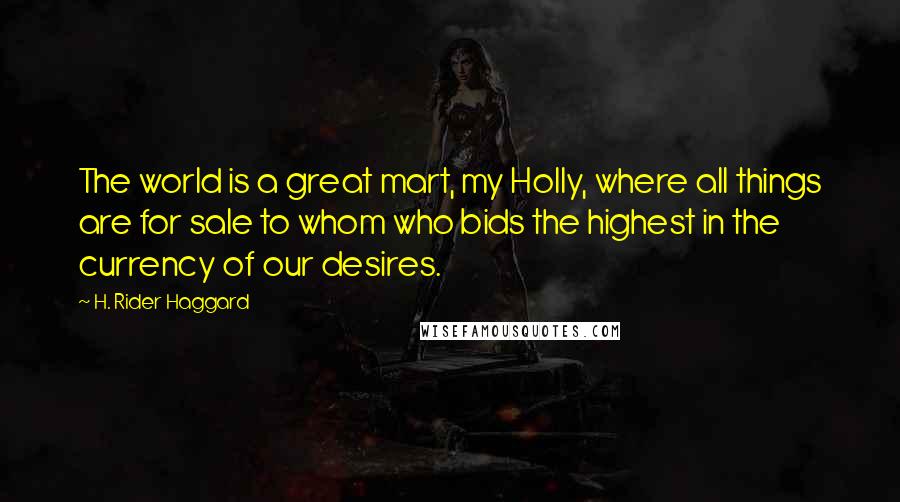 H. Rider Haggard Quotes: The world is a great mart, my Holly, where all things are for sale to whom who bids the highest in the currency of our desires.