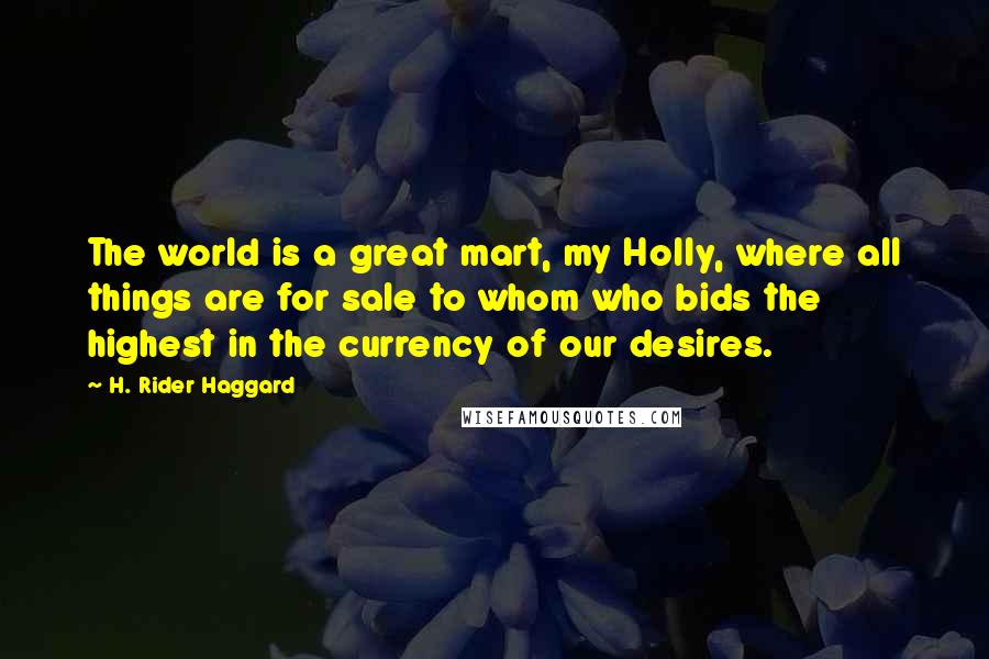 H. Rider Haggard Quotes: The world is a great mart, my Holly, where all things are for sale to whom who bids the highest in the currency of our desires.