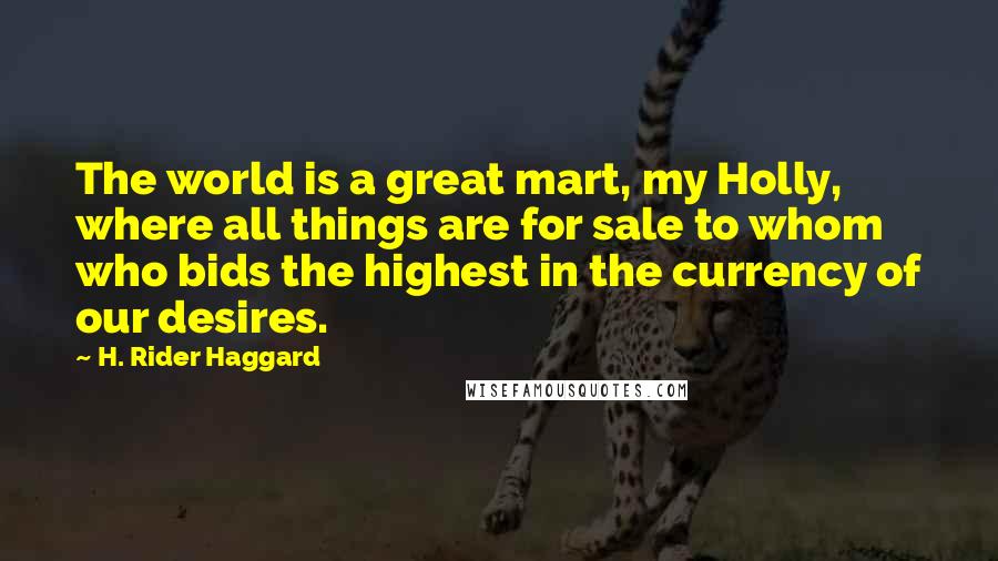 H. Rider Haggard Quotes: The world is a great mart, my Holly, where all things are for sale to whom who bids the highest in the currency of our desires.