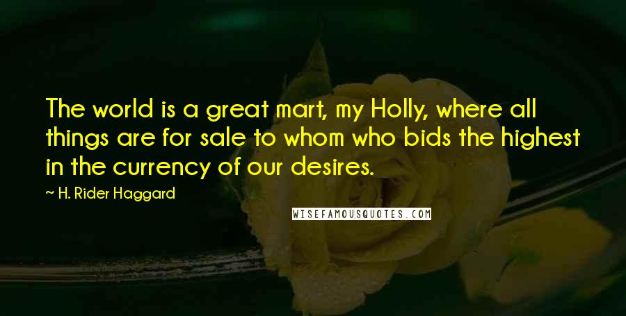 H. Rider Haggard Quotes: The world is a great mart, my Holly, where all things are for sale to whom who bids the highest in the currency of our desires.