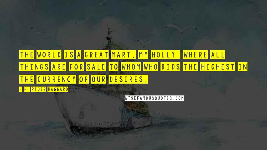 H. Rider Haggard Quotes: The world is a great mart, my Holly, where all things are for sale to whom who bids the highest in the currency of our desires.