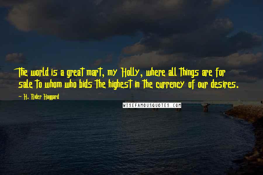 H. Rider Haggard Quotes: The world is a great mart, my Holly, where all things are for sale to whom who bids the highest in the currency of our desires.