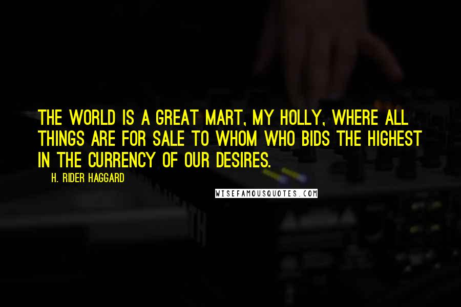 H. Rider Haggard Quotes: The world is a great mart, my Holly, where all things are for sale to whom who bids the highest in the currency of our desires.