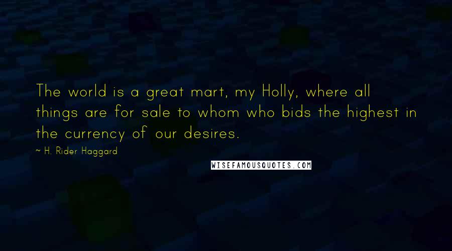 H. Rider Haggard Quotes: The world is a great mart, my Holly, where all things are for sale to whom who bids the highest in the currency of our desires.