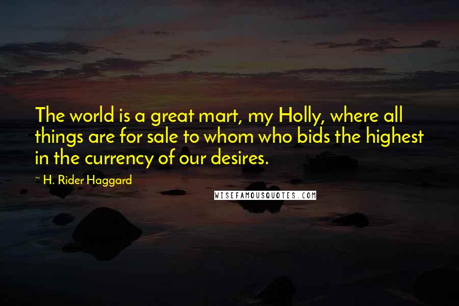 H. Rider Haggard Quotes: The world is a great mart, my Holly, where all things are for sale to whom who bids the highest in the currency of our desires.