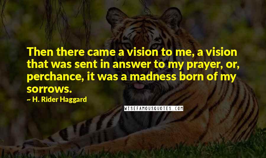 H. Rider Haggard Quotes: Then there came a vision to me, a vision that was sent in answer to my prayer, or, perchance, it was a madness born of my sorrows.