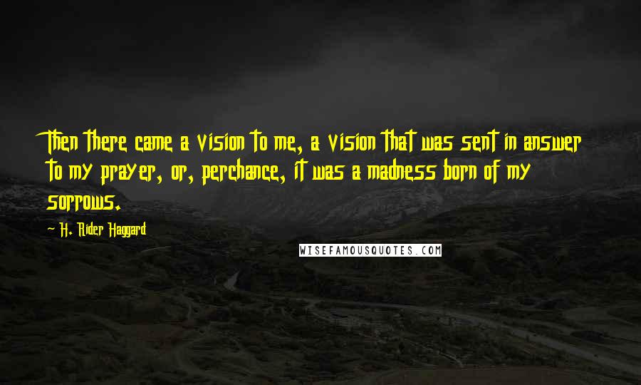 H. Rider Haggard Quotes: Then there came a vision to me, a vision that was sent in answer to my prayer, or, perchance, it was a madness born of my sorrows.