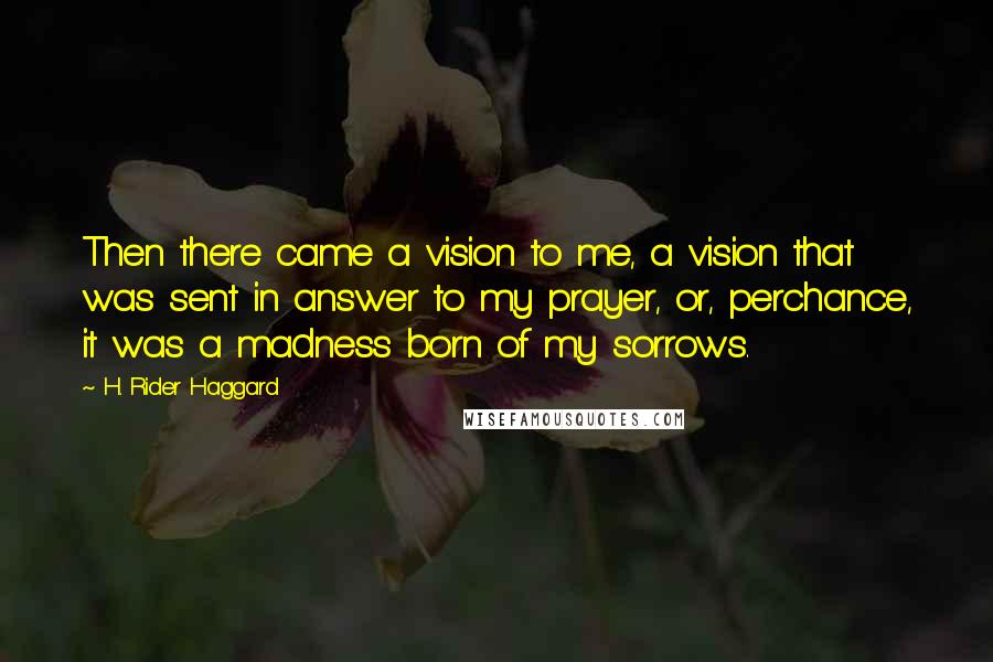 H. Rider Haggard Quotes: Then there came a vision to me, a vision that was sent in answer to my prayer, or, perchance, it was a madness born of my sorrows.