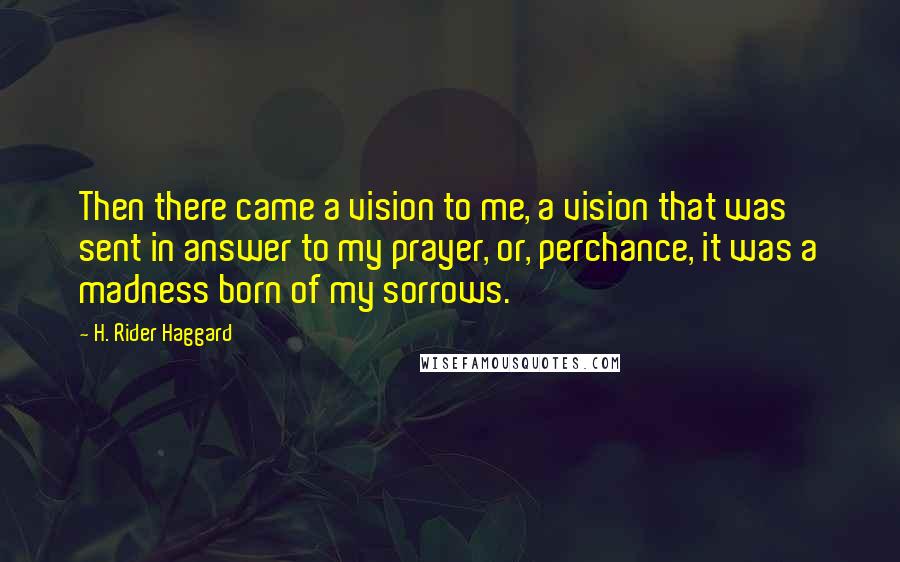 H. Rider Haggard Quotes: Then there came a vision to me, a vision that was sent in answer to my prayer, or, perchance, it was a madness born of my sorrows.