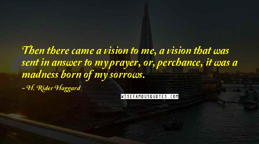 H. Rider Haggard Quotes: Then there came a vision to me, a vision that was sent in answer to my prayer, or, perchance, it was a madness born of my sorrows.