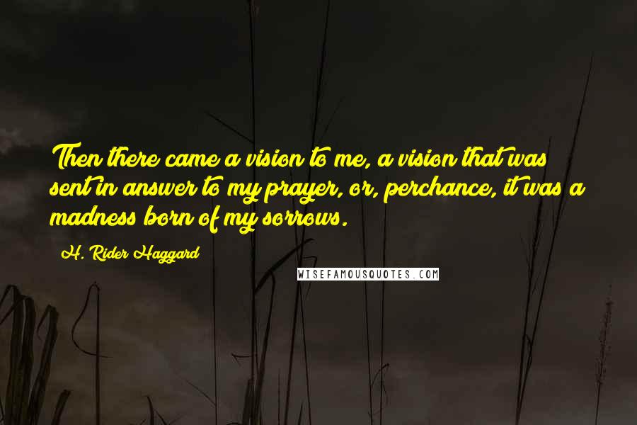 H. Rider Haggard Quotes: Then there came a vision to me, a vision that was sent in answer to my prayer, or, perchance, it was a madness born of my sorrows.