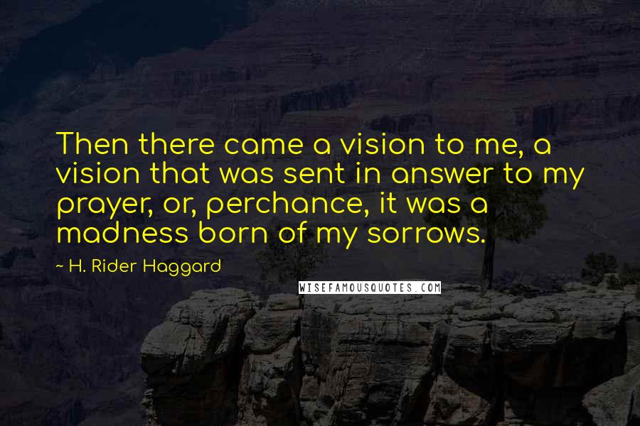 H. Rider Haggard Quotes: Then there came a vision to me, a vision that was sent in answer to my prayer, or, perchance, it was a madness born of my sorrows.