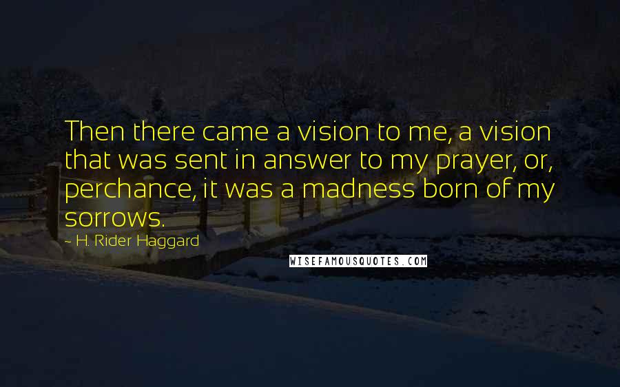 H. Rider Haggard Quotes: Then there came a vision to me, a vision that was sent in answer to my prayer, or, perchance, it was a madness born of my sorrows.