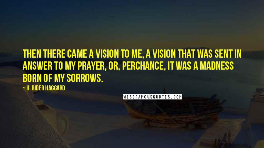 H. Rider Haggard Quotes: Then there came a vision to me, a vision that was sent in answer to my prayer, or, perchance, it was a madness born of my sorrows.