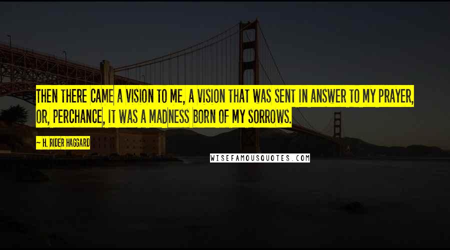 H. Rider Haggard Quotes: Then there came a vision to me, a vision that was sent in answer to my prayer, or, perchance, it was a madness born of my sorrows.