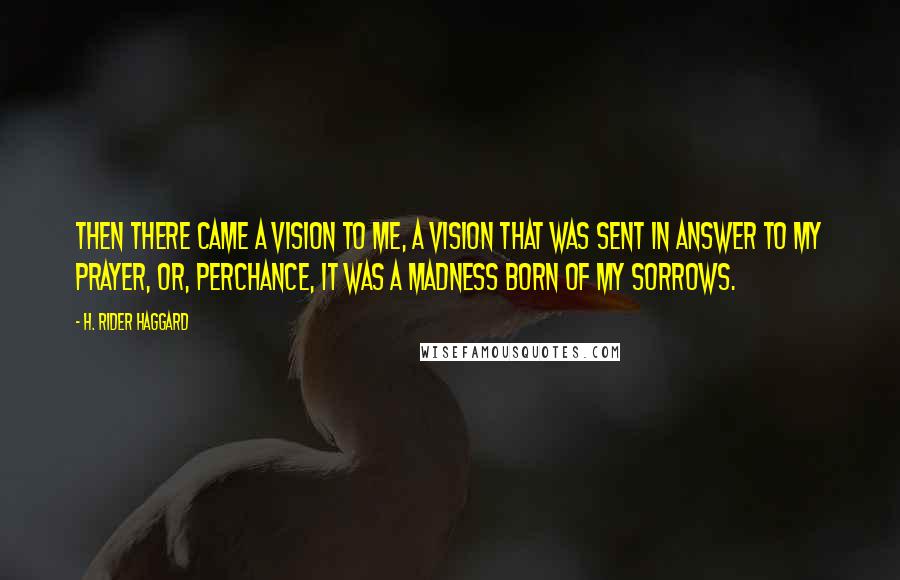 H. Rider Haggard Quotes: Then there came a vision to me, a vision that was sent in answer to my prayer, or, perchance, it was a madness born of my sorrows.