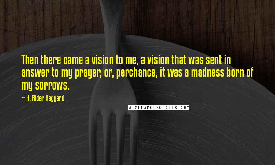 H. Rider Haggard Quotes: Then there came a vision to me, a vision that was sent in answer to my prayer, or, perchance, it was a madness born of my sorrows.