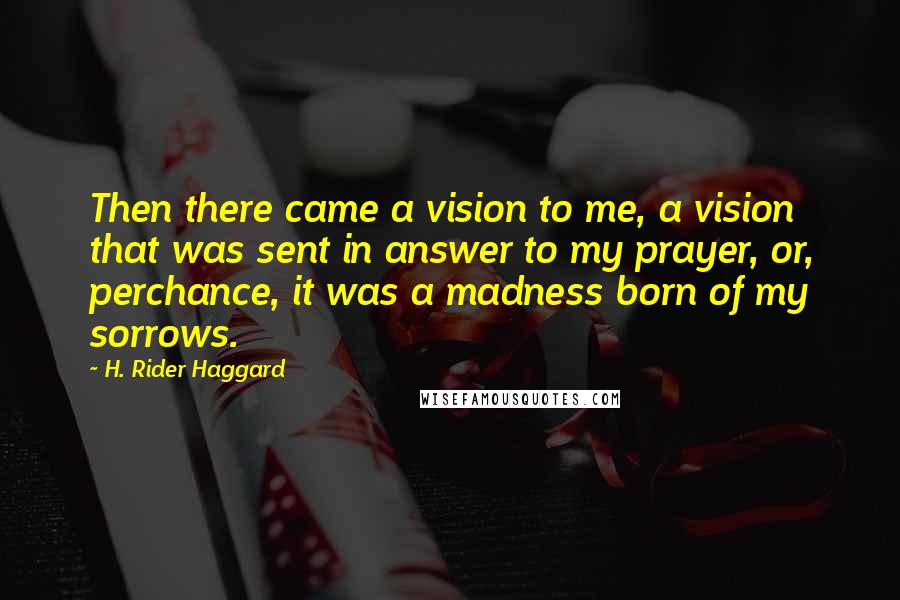 H. Rider Haggard Quotes: Then there came a vision to me, a vision that was sent in answer to my prayer, or, perchance, it was a madness born of my sorrows.