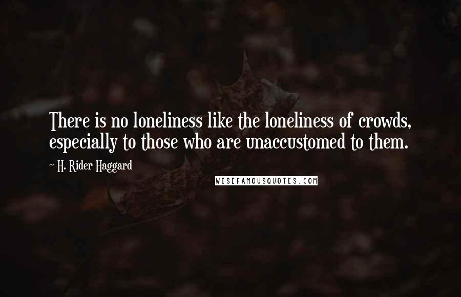 H. Rider Haggard Quotes: There is no loneliness like the loneliness of crowds, especially to those who are unaccustomed to them.