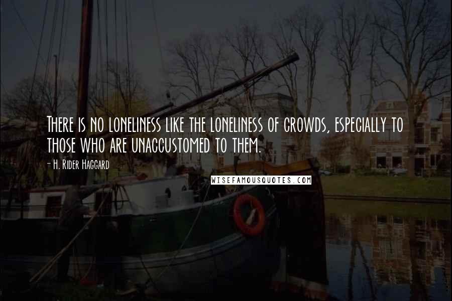 H. Rider Haggard Quotes: There is no loneliness like the loneliness of crowds, especially to those who are unaccustomed to them.