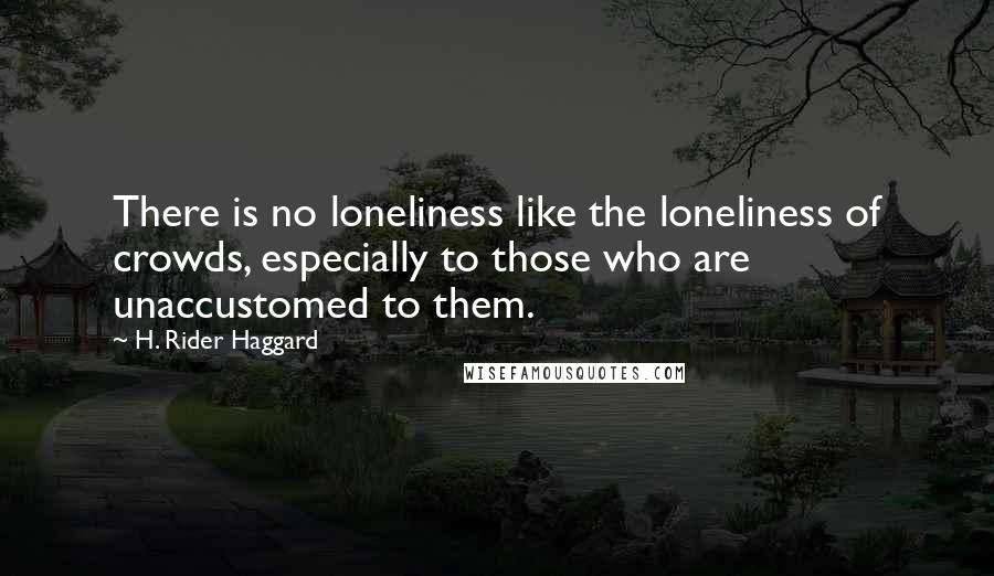 H. Rider Haggard Quotes: There is no loneliness like the loneliness of crowds, especially to those who are unaccustomed to them.