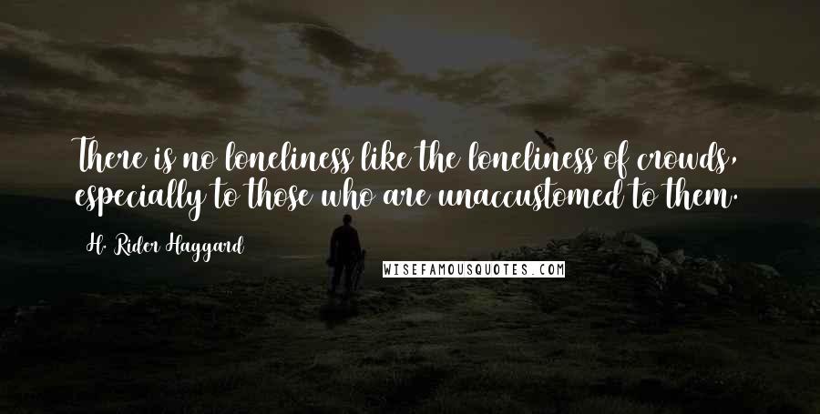 H. Rider Haggard Quotes: There is no loneliness like the loneliness of crowds, especially to those who are unaccustomed to them.