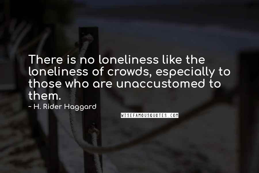 H. Rider Haggard Quotes: There is no loneliness like the loneliness of crowds, especially to those who are unaccustomed to them.