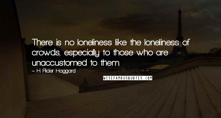 H. Rider Haggard Quotes: There is no loneliness like the loneliness of crowds, especially to those who are unaccustomed to them.