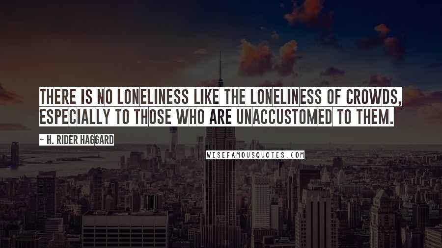 H. Rider Haggard Quotes: There is no loneliness like the loneliness of crowds, especially to those who are unaccustomed to them.