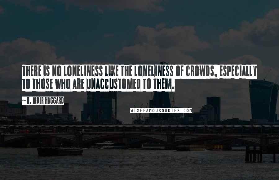 H. Rider Haggard Quotes: There is no loneliness like the loneliness of crowds, especially to those who are unaccustomed to them.