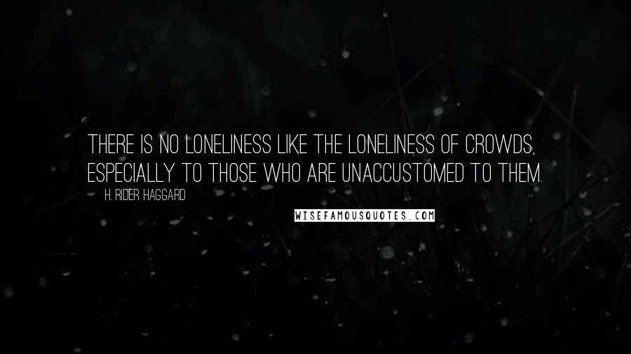 H. Rider Haggard Quotes: There is no loneliness like the loneliness of crowds, especially to those who are unaccustomed to them.