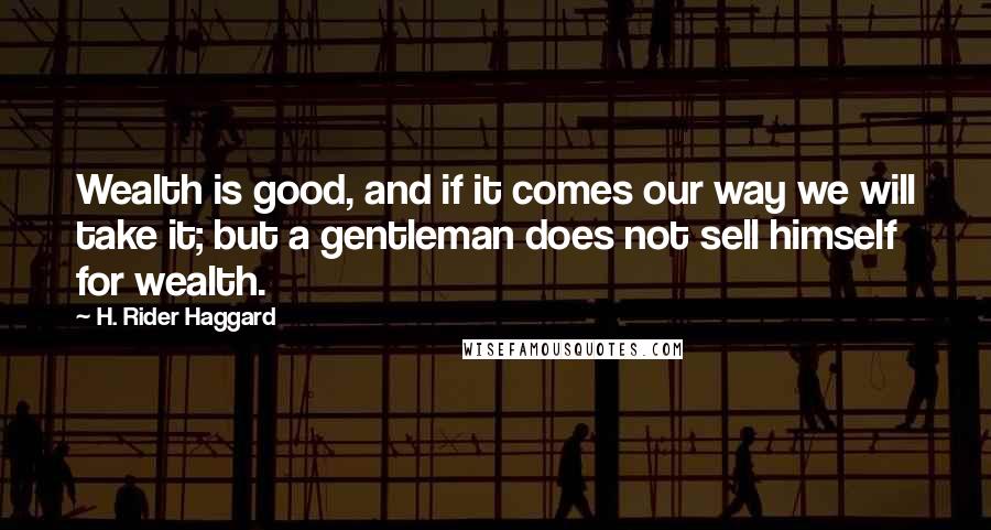 H. Rider Haggard Quotes: Wealth is good, and if it comes our way we will take it; but a gentleman does not sell himself for wealth.