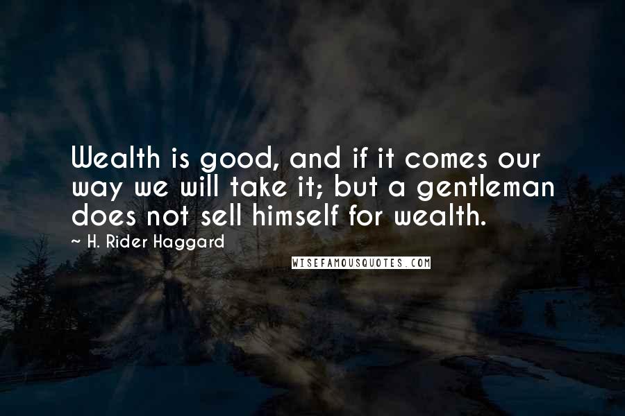 H. Rider Haggard Quotes: Wealth is good, and if it comes our way we will take it; but a gentleman does not sell himself for wealth.