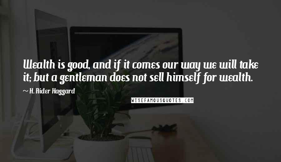 H. Rider Haggard Quotes: Wealth is good, and if it comes our way we will take it; but a gentleman does not sell himself for wealth.