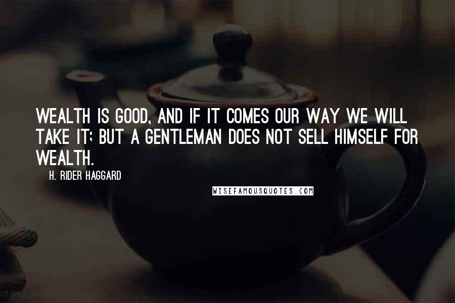 H. Rider Haggard Quotes: Wealth is good, and if it comes our way we will take it; but a gentleman does not sell himself for wealth.