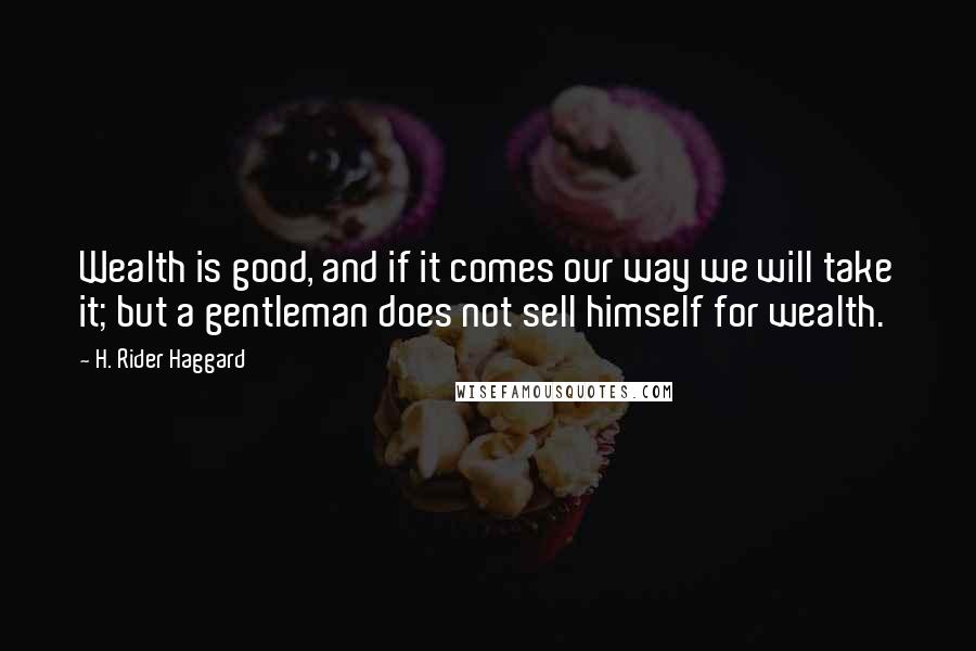 H. Rider Haggard Quotes: Wealth is good, and if it comes our way we will take it; but a gentleman does not sell himself for wealth.